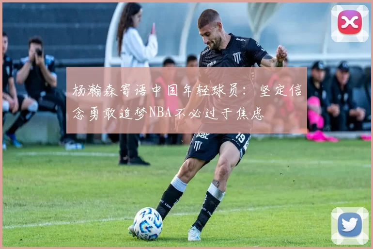 杨瀚森寄语中国年轻球员：坚定信念勇敢追梦NBA不必过于焦虑