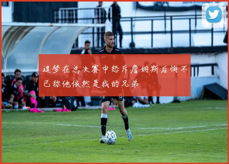 追梦在总决赛中怒斥詹姆斯后悔不已称他依然是我的兄弟