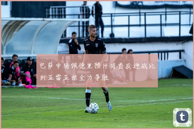 巴萨中场佩德里预计将首发迎战比利亚雷亚尔全力争胜