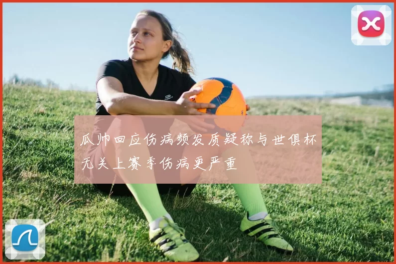 瓜帅回应伤病频发质疑称与世俱杯无关上赛季伤病更严重