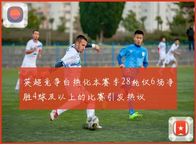 英超竞争白热化本赛季28轮仅6场净胜4球及以上的比赛引发热议