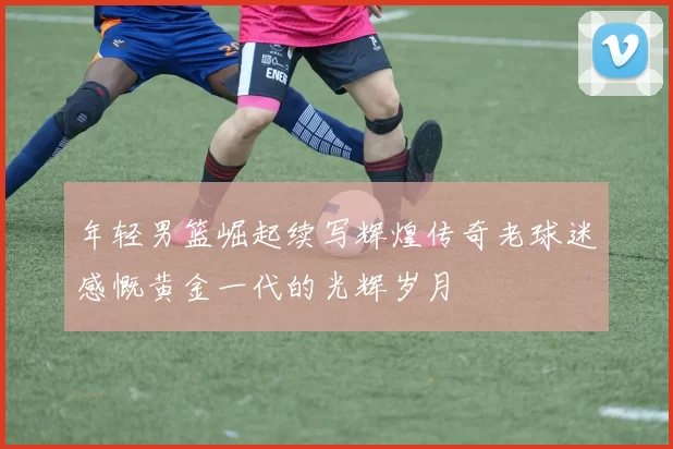 年轻男篮崛起续写辉煌传奇老球迷感慨黄金一代的光辉岁月