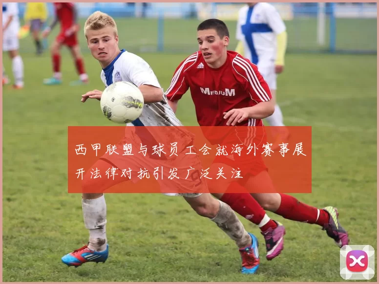 西甲联盟与球员工会就海外赛事展开法律对抗引发广泛关注