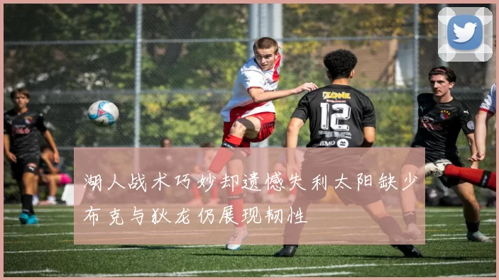 湖人战术巧妙却遗憾失利太阳缺少布克与狄龙仍展现韧性