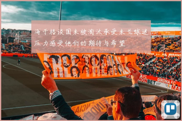 海于格谈国米被淘汰承受米兰球迷压力感受他们的期待与希望