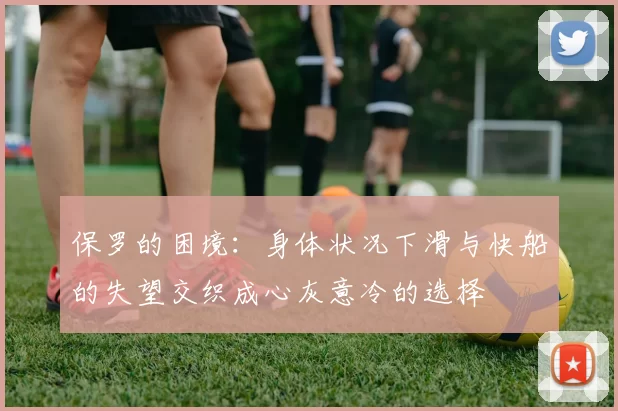 保罗的困境：身体状况下滑与快船的失望交织成心灰意冷的选择