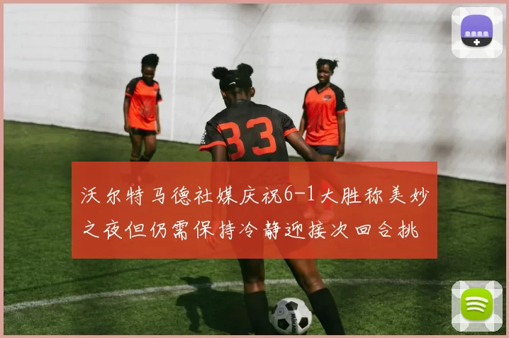 沃尔特马德社媒庆祝6-1大胜称美妙之夜但仍需保持冷静迎接次回合挑战