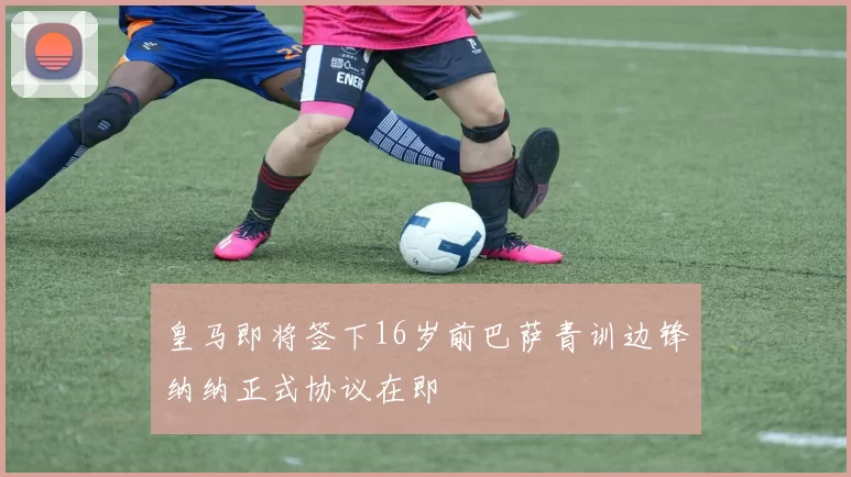 皇马即将签下16岁前巴萨青训边锋纳纳正式协议在即